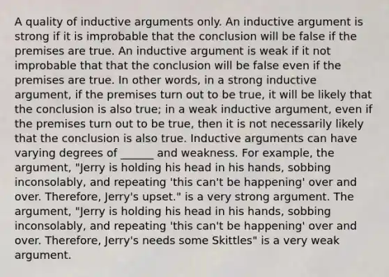 A quality of inductive arguments only. An inductive argument is strong if it is improbable that the conclusion will be false if the premises are true. An inductive argument is weak if it not improbable that that the conclusion will be false even if the premises are true. In other words, in a strong inductive argument, if the premises turn out to be true, it will be likely that the conclusion is also true; in a weak inductive argument, even if the premises turn out to be true, then it is not necessarily likely that the conclusion is also true. Inductive arguments can have varying degrees of ______ and weakness. For example, the argument, "Jerry is holding his head in his hands, sobbing inconsolably, and repeating 'this can't be happening' over and over. Therefore, Jerry's upset." is a very strong argument. The argument, "Jerry is holding his head in his hands, sobbing inconsolably, and repeating 'this can't be happening' over and over. Therefore, Jerry's needs some Skittles" is a very weak argument.