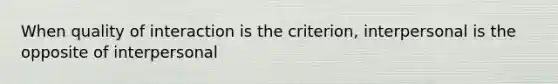 When quality of interaction is the criterion, interpersonal is the opposite of interpersonal