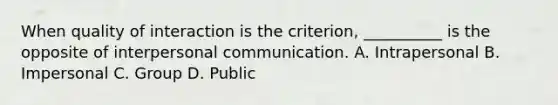 When quality of interaction is the criterion, __________ is the opposite of interpersonal communication. A. Intrapersonal B. Impersonal C. Group D. Public