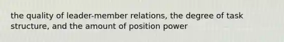 the quality of leader-member relations, the degree of task structure, and the amount of position power