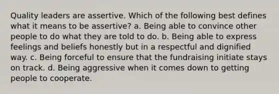 Quality leaders are assertive. Which of the following best defines what it means to be assertive? a. Being able to convince other people to do what they are told to do. b. Being able to express feelings and beliefs honestly but in a respectful and dignified way. c. Being forceful to ensure that the fundraising initiate stays on track. d. Being aggressive when it comes down to getting people to cooperate.