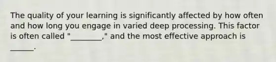 The quality of your learning is significantly affected by how often and how long you engage in varied deep processing. This factor is often called "________," and the most effective approach is ______.