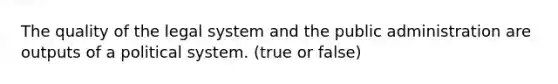 The quality of the legal system and the public administration are outputs of a political system. (true or false)