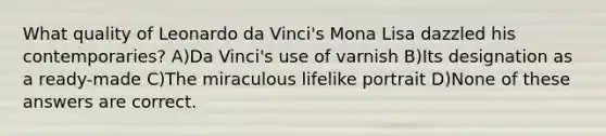 What quality of Leonardo da Vinci's Mona Lisa dazzled his contemporaries? A)Da Vinci's use of varnish B)Its designation as a ready-made C)The miraculous lifelike portrait D)None of these answers are correct.