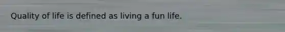 Quality of life is defined as living a fun life.