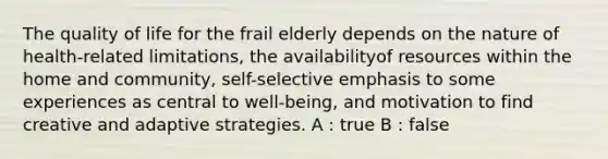 The quality of life for the frail elderly depends on the nature of health-related limitations, the availabilityof resources within the home and community, self-selective emphasis to some experiences as central to well-being, and motivation to find creative and adaptive strategies. A : true B : false