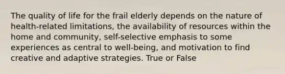 The quality of life for the frail elderly depends on the nature of health-related limitations, the availability of resources within the home and community, self-selective emphasis to some experiences as central to well-being, and motivation to find creative and adaptive strategies. True or False