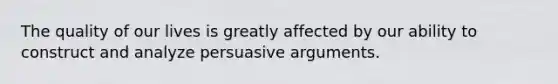 The quality of our lives is greatly affected by our ability to construct and analyze persuasive arguments.