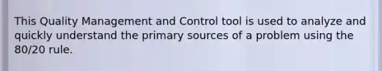 This Quality Management and Control tool is used to analyze and quickly understand the primary sources of a problem using the 80/20 rule.