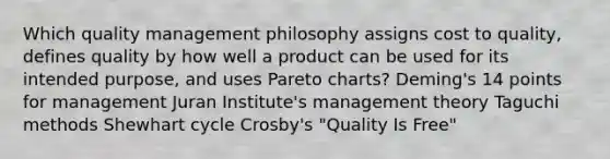 Which quality management philosophy assigns cost to quality, defines quality by how well a product can be used for its intended purpose, and uses Pareto charts? Deming's 14 points for management Juran Institute's management theory Taguchi methods Shewhart cycle Crosby's "Quality Is Free"