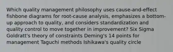 Which quality management philosophy uses cause-and-effect fishbone diagrams for root-cause analysis, emphasizes a bottom-up approach to quality, and considers standardization and quality control to move together in improvement? Six Sigma Goldratt's theory of constraints Deming's 14 points for management Taguchi methods Ishikawa's quality circle