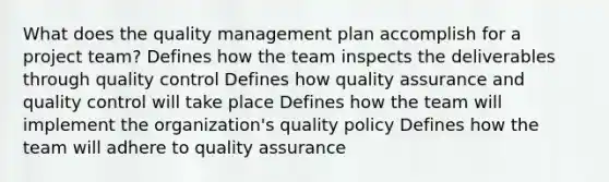 What does the quality management plan accomplish for a project team? Defines how the team inspects the deliverables through quality control Defines how quality assurance and quality control will take place Defines how the team will implement the organization's quality policy Defines how the team will adhere to quality assurance