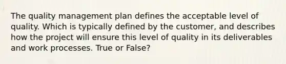 The quality management plan defines the acceptable level of quality. Which is typically defined by the customer, and describes how the project will ensure this level of quality in its deliverables and work processes. True or False?