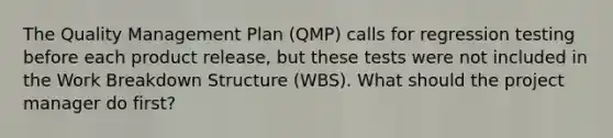 The Quality Management Plan (QMP) calls for regression testing before each product release, but these tests were not included in the Work Breakdown Structure (WBS). What should the project manager do first?