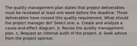 The quality management plan states that project deliverables must be reviewed at least one week before the deadline. Three deliverables have missed this quality requirement. What should the project manager do? Select one: a. Create and analyze a cause-and-effect diagram. b. Revise the quality management plan. c. Request an internal audit of the project. d. Seek advice from the project sponsor.