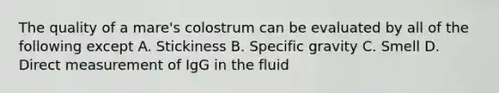 The quality of a mare's colostrum can be evaluated by all of the following except A. Stickiness B. Specific gravity C. Smell D. Direct measurement of IgG in the fluid