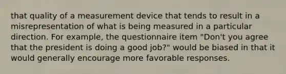 that quality of a measurement device that tends to result in a misrepresentation of what is being measured in a particular direction. For example, the questionnaire item "Don't you agree that the president is doing a good job?" would be biased in that it would generally encourage more favorable responses.