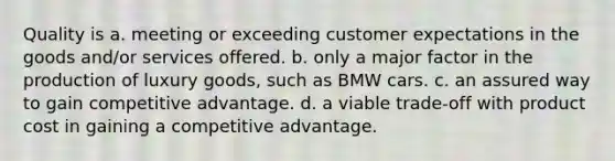 Quality is a. meeting or exceeding customer expectations in the goods and/or services offered. b. only a major factor in the production of luxury goods, such as BMW cars. c. an assured way to gain competitive advantage. d. a viable trade-off with product cost in gaining a competitive advantage.