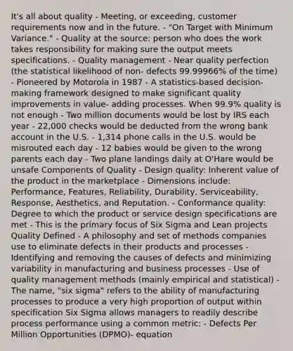 It's all about quality - Meeting, or exceeding, customer requirements now and in the future. - "On Target with Minimum Variance." - Quality at the source: person who does the work takes responsibility for making sure the output meets specifications. - Quality management - Near quality perfection (the statistical likelihood of non- defects 99.99966% of the time) - Pioneered by Motorola in 1987 - A statistics-based decision-making framework designed to make significant quality improvements in value- adding processes. When 99.9% quality is not enough - Two million documents would be lost by IRS each year - 22,000 checks would be deducted from the wrong bank account in the U.S. - 1,314 phone calls in the U.S. would be misrouted each day - 12 babies would be given to the wrong parents each day - Two plane landings daily at O'Hare would be unsafe Components of Quality - Design quality: Inherent value of the product in the marketplace - Dimensions include: Performance, Features, Reliability, Durability, Serviceability, Response, Aesthetics, and Reputation. - Conformance quality: Degree to which the product or service design specifications are met - This is the primary focus of Six Sigma and Lean projects Quality Defined - A philosophy and set of methods companies use to eliminate defects in their products and processes - Identifying and removing the causes of defects and minimizing variability in manufacturing and business processes - Use of quality management methods (mainly empirical and statistical) - The name, "six sigma" refers to the ability of manufacturing processes to produce a very high proportion of output within specification Six Sigma allows managers to readily describe process performance using a common metric: - Defects Per Million Opportunities (DPMO)- equation