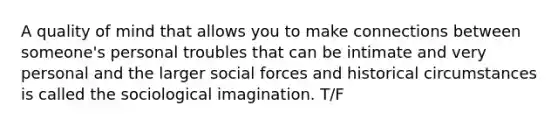 A quality of mind that allows you to make connections between someone's personal troubles that can be intimate and very personal and the larger social forces and historical circumstances is called the sociological imagination. T/F