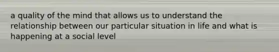 a quality of the mind that allows us to understand the relationship between our particular situation in life and what is happening at a social level