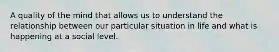 A quality of the mind that allows us to understand the relationship between our particular situation in life and what is happening at a social level.