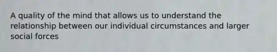 A quality of the mind that allows us to understand the relationship between our individual circumstances and larger social forces