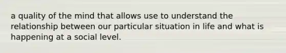 a quality of the mind that allows use to understand the relationship between our particular situation in life and what is happening at a social level.
