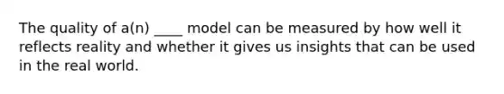 The quality of a(n) ____ model can be measured by how well it reflects reality and whether it gives us insights that can be used in the real world.