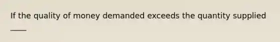 If the quality of money demanded exceeds the quantity supplied ____