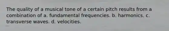 The quality of a musical tone of a certain pitch results from a combination of a. fundamental frequencies. b. harmonics. c. transverse waves. d. velocities.