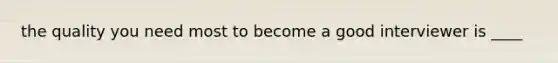 the quality you need most to become a good interviewer is ____