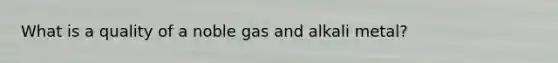 What is a quality of a noble gas and alkali metal?