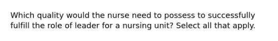 Which quality would the nurse need to possess to successfully fulfill the role of leader for a nursing unit? Select all that apply.