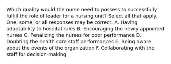 Which quality would the nurse need to possess to successfully fulfill the role of leader for a nursing unit? Select all that apply. One, some, or all responses may be correct. A. Having adaptability to hospital rules B. Encouraging the newly appointed nurses C. Penalizing the nurses for poor performance D. Doubting the health care staff performances E. Being aware about the events of the organization F. Collaborating with the staff for decision-making