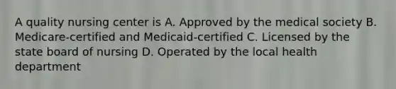 A quality nursing center is A. Approved by the medical society B. Medicare-certified and Medicaid-certified C. Licensed by the state board of nursing D. Operated by the local health department