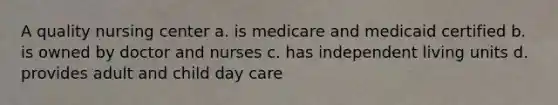 A quality nursing center a. is medicare and medicaid certified b. is owned by doctor and nurses c. has independent living units d. provides adult and child day care