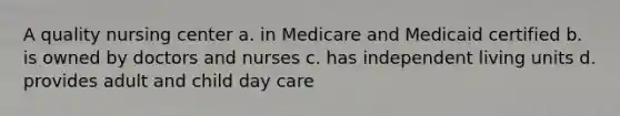 A quality nursing center a. in Medicare and Medicaid certified b. is owned by doctors and nurses c. has independent living units d. provides adult and child day care