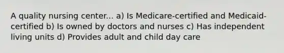 A quality nursing center... a) Is Medicare-certified and Medicaid-certified b) Is owned by doctors and nurses c) Has independent living units d) Provides adult and child day care