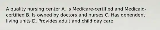 A quality nursing center A. Is Medicare-certified and Medicaid-certified B. Is owned by doctors and nurses C. Has dependent living units D. Provides adult and child day care