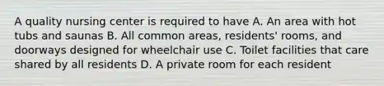 A quality nursing center is required to have A. An area with hot tubs and saunas B. All common areas, residents' rooms, and doorways designed for wheelchair use C. Toilet facilities that care shared by all residents D. A private room for each resident