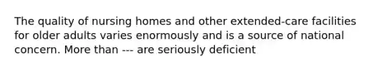 The quality of nursing homes and other extended-care facilities for older adults varies enormously and is a source of national concern. <a href='https://www.questionai.com/knowledge/keWHlEPx42-more-than' class='anchor-knowledge'>more than</a> --- are seriously deficient