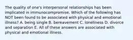 The quality of one's interpersonal relationships has been implicated in immunocompromise. Which of the following has NOT been found to be associated with physical and emotional illness? A. being single B. bereavement C. loneliness D. divorce and separation E. All of these answers are associated with physical and emotional illness.