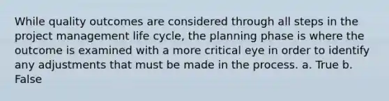 While quality outcomes are considered through all steps in the project management life cycle, the planning phase is where the outcome is examined with a more critical eye in order to identify any adjustments that must be made in the process. a. True b. False