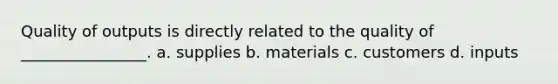 Quality of outputs is directly related to the quality of ________________. a. supplies b. materials c. customers d. inputs