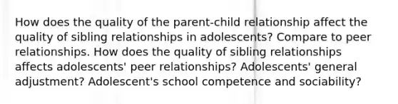 How does the quality of the parent-child relationship affect the quality of sibling relationships in adolescents? Compare to peer relationships. How does the quality of sibling relationships affects adolescents' peer relationships? Adolescents' general adjustment? Adolescent's school competence and sociability?