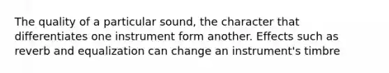 The quality of a particular sound, the character that differentiates one instrument form another. Effects such as reverb and equalization can change an instrument's timbre