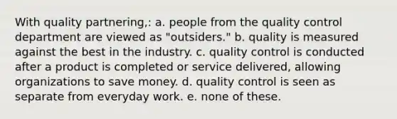 With quality partnering,: a. people from the quality control department are viewed as "outsiders." b. quality is measured against the best in the industry. c. quality control is conducted after a product is completed or service delivered, allowing organizations to save money. d. quality control is seen as separate from everyday work. e. none of these.