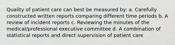 Quality of patient care can best be measured by: a. Carefully constructed written reports comparing different time periods b. A review of incident reports c. Reviewing the minutes of the medical/professional executive committee d. A combination of statistical reports and direct supervision of patient care