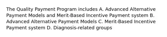 The Quality Payment Program includes A. Advanced Alternative Payment Models and Merit-Based Incentive Payment system B. Advanced Alternative Payment Models C. Merit-Based Incentive Payment system D. Diagnosis-related groups